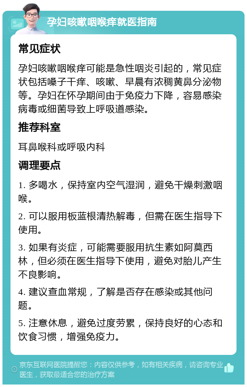 孕妇咳嗽咽喉痒就医指南 常见症状 孕妇咳嗽咽喉痒可能是急性咽炎引起的，常见症状包括嗓子干痒、咳嗽、早晨有浓稠黄鼻分泌物等。孕妇在怀孕期间由于免疫力下降，容易感染病毒或细菌导致上呼吸道感染。 推荐科室 耳鼻喉科或呼吸内科 调理要点 1. 多喝水，保持室内空气湿润，避免干燥刺激咽喉。 2. 可以服用板蓝根清热解毒，但需在医生指导下使用。 3. 如果有炎症，可能需要服用抗生素如阿莫西林，但必须在医生指导下使用，避免对胎儿产生不良影响。 4. 建议查血常规，了解是否存在感染或其他问题。 5. 注意休息，避免过度劳累，保持良好的心态和饮食习惯，增强免疫力。