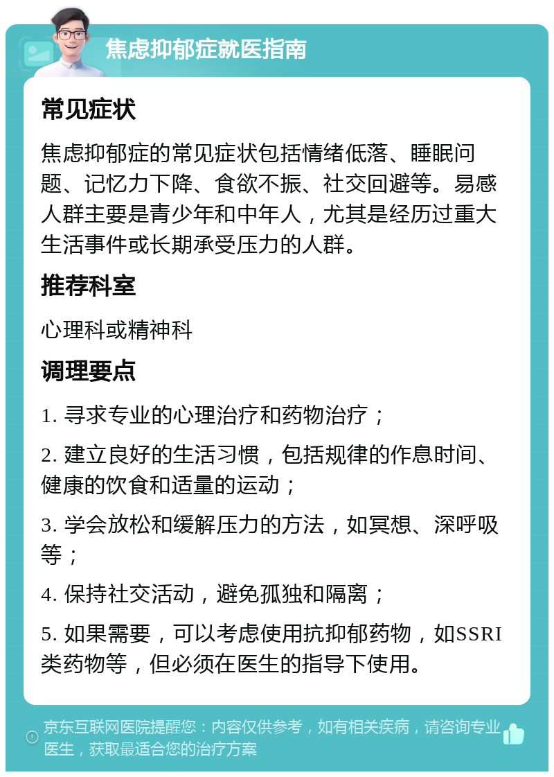 焦虑抑郁症就医指南 常见症状 焦虑抑郁症的常见症状包括情绪低落、睡眠问题、记忆力下降、食欲不振、社交回避等。易感人群主要是青少年和中年人，尤其是经历过重大生活事件或长期承受压力的人群。 推荐科室 心理科或精神科 调理要点 1. 寻求专业的心理治疗和药物治疗； 2. 建立良好的生活习惯，包括规律的作息时间、健康的饮食和适量的运动； 3. 学会放松和缓解压力的方法，如冥想、深呼吸等； 4. 保持社交活动，避免孤独和隔离； 5. 如果需要，可以考虑使用抗抑郁药物，如SSRI类药物等，但必须在医生的指导下使用。