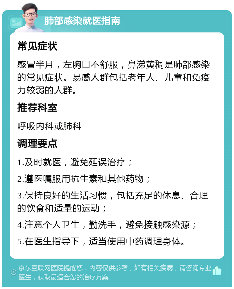 肺部感染就医指南 常见症状 感冒半月，左胸口不舒服，鼻涕黄稠是肺部感染的常见症状。易感人群包括老年人、儿童和免疫力较弱的人群。 推荐科室 呼吸内科或肺科 调理要点 1.及时就医，避免延误治疗； 2.遵医嘱服用抗生素和其他药物； 3.保持良好的生活习惯，包括充足的休息、合理的饮食和适量的运动； 4.注意个人卫生，勤洗手，避免接触感染源； 5.在医生指导下，适当使用中药调理身体。