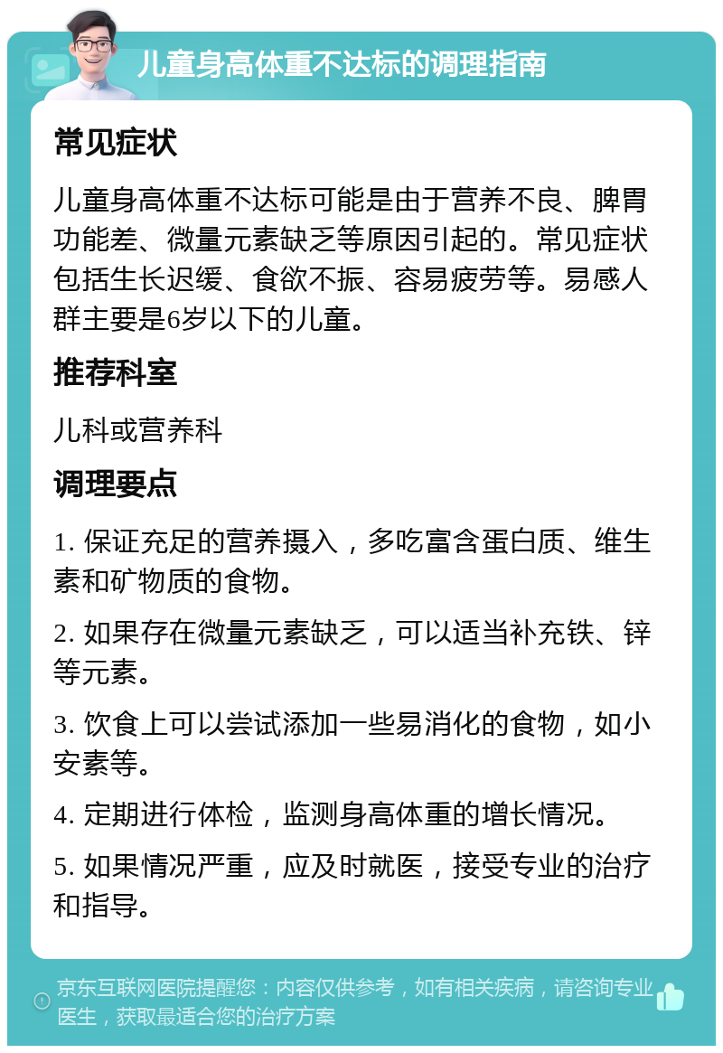 儿童身高体重不达标的调理指南 常见症状 儿童身高体重不达标可能是由于营养不良、脾胃功能差、微量元素缺乏等原因引起的。常见症状包括生长迟缓、食欲不振、容易疲劳等。易感人群主要是6岁以下的儿童。 推荐科室 儿科或营养科 调理要点 1. 保证充足的营养摄入，多吃富含蛋白质、维生素和矿物质的食物。 2. 如果存在微量元素缺乏，可以适当补充铁、锌等元素。 3. 饮食上可以尝试添加一些易消化的食物，如小安素等。 4. 定期进行体检，监测身高体重的增长情况。 5. 如果情况严重，应及时就医，接受专业的治疗和指导。