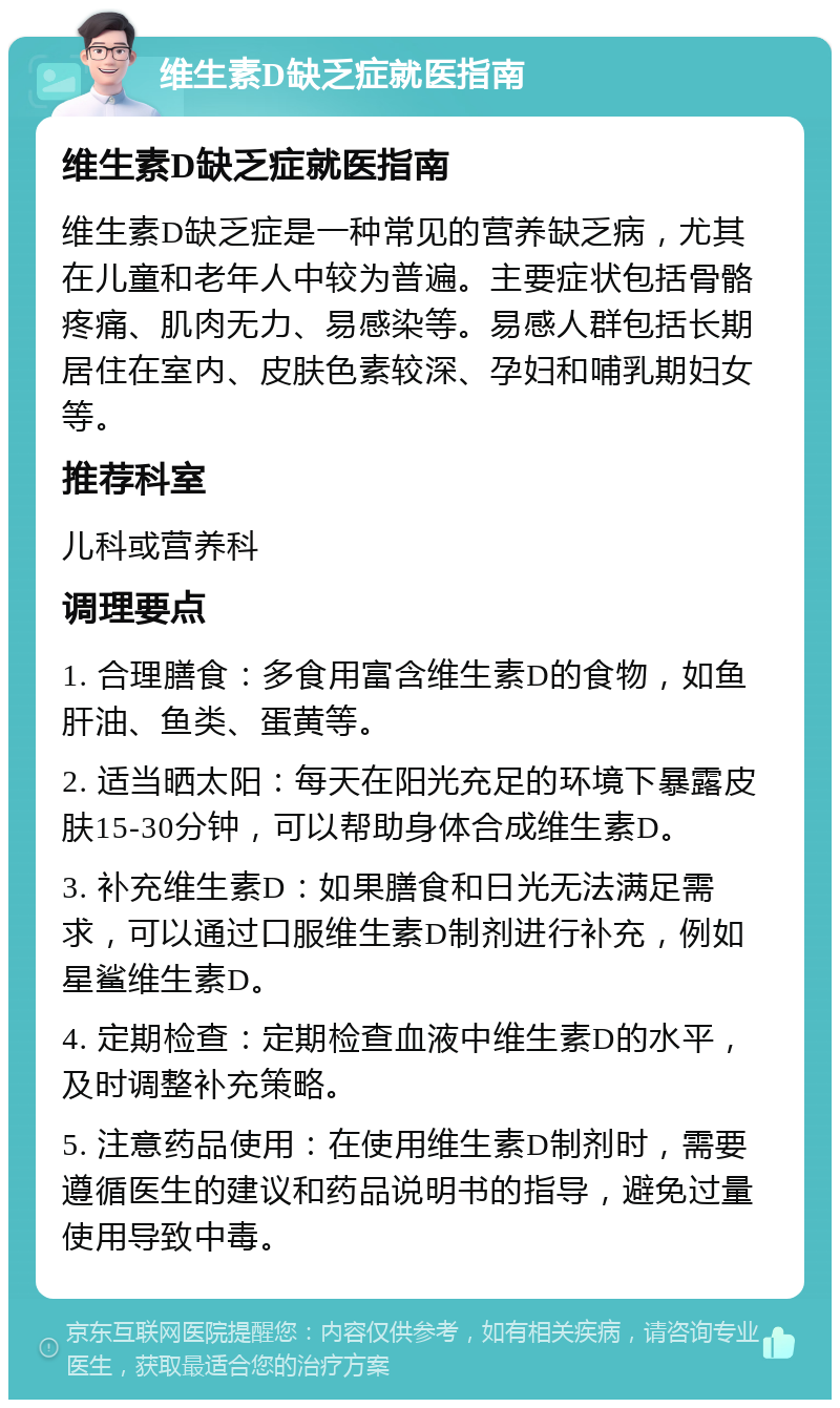 维生素D缺乏症就医指南 维生素D缺乏症就医指南 维生素D缺乏症是一种常见的营养缺乏病，尤其在儿童和老年人中较为普遍。主要症状包括骨骼疼痛、肌肉无力、易感染等。易感人群包括长期居住在室内、皮肤色素较深、孕妇和哺乳期妇女等。 推荐科室 儿科或营养科 调理要点 1. 合理膳食：多食用富含维生素D的食物，如鱼肝油、鱼类、蛋黄等。 2. 适当晒太阳：每天在阳光充足的环境下暴露皮肤15-30分钟，可以帮助身体合成维生素D。 3. 补充维生素D：如果膳食和日光无法满足需求，可以通过口服维生素D制剂进行补充，例如星鲨维生素D。 4. 定期检查：定期检查血液中维生素D的水平，及时调整补充策略。 5. 注意药品使用：在使用维生素D制剂时，需要遵循医生的建议和药品说明书的指导，避免过量使用导致中毒。