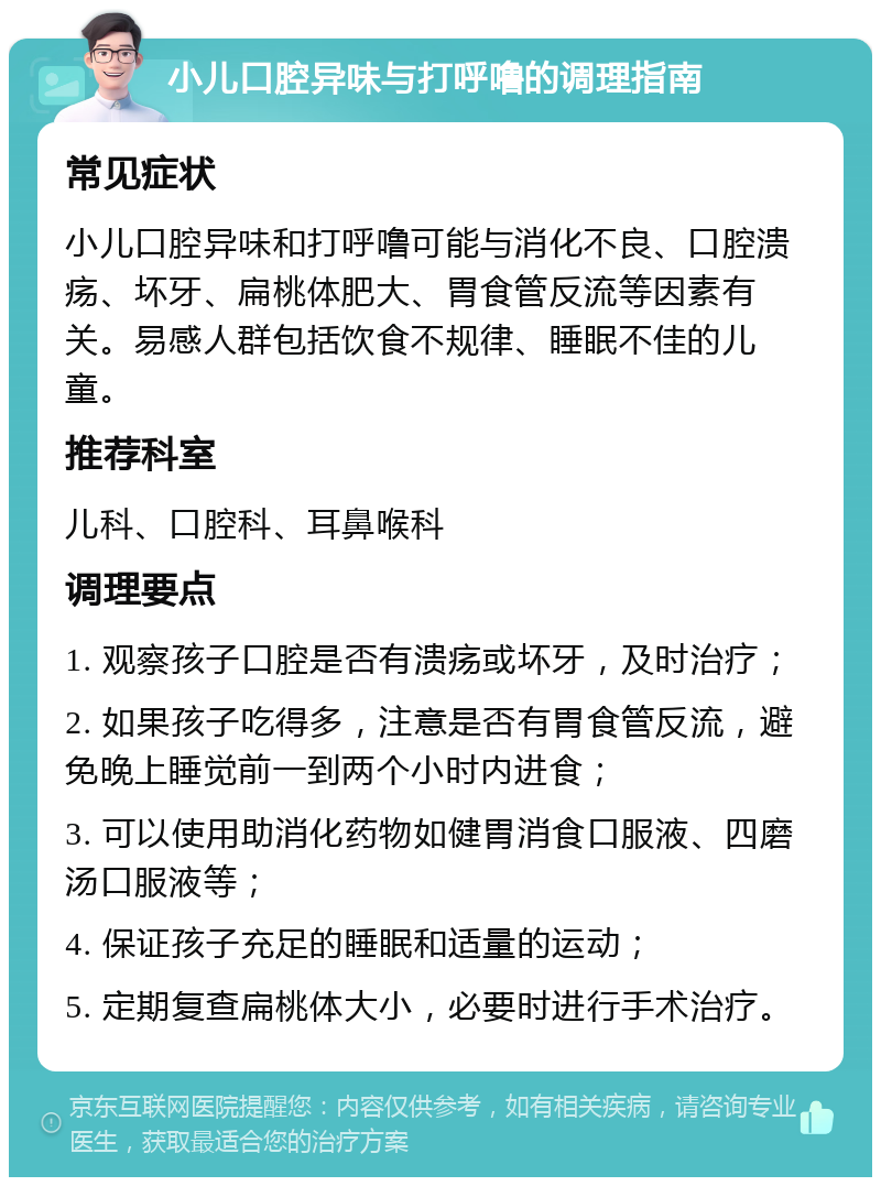 小儿口腔异味与打呼噜的调理指南 常见症状 小儿口腔异味和打呼噜可能与消化不良、口腔溃疡、坏牙、扁桃体肥大、胃食管反流等因素有关。易感人群包括饮食不规律、睡眠不佳的儿童。 推荐科室 儿科、口腔科、耳鼻喉科 调理要点 1. 观察孩子口腔是否有溃疡或坏牙，及时治疗； 2. 如果孩子吃得多，注意是否有胃食管反流，避免晚上睡觉前一到两个小时内进食； 3. 可以使用助消化药物如健胃消食口服液、四磨汤口服液等； 4. 保证孩子充足的睡眠和适量的运动； 5. 定期复查扁桃体大小，必要时进行手术治疗。