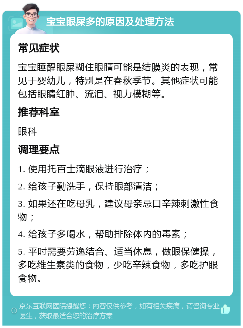 宝宝眼屎多的原因及处理方法 常见症状 宝宝睡醒眼屎糊住眼睛可能是结膜炎的表现，常见于婴幼儿，特别是在春秋季节。其他症状可能包括眼睛红肿、流泪、视力模糊等。 推荐科室 眼科 调理要点 1. 使用托百士滴眼液进行治疗； 2. 给孩子勤洗手，保持眼部清洁； 3. 如果还在吃母乳，建议母亲忌口辛辣刺激性食物； 4. 给孩子多喝水，帮助排除体内的毒素； 5. 平时需要劳逸结合、适当休息，做眼保健操，多吃维生素类的食物，少吃辛辣食物，多吃护眼食物。