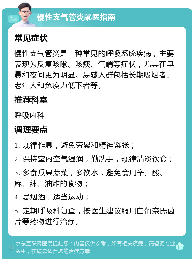 慢性支气管炎就医指南 常见症状 慢性支气管炎是一种常见的呼吸系统疾病，主要表现为反复咳嗽、咳痰、气喘等症状，尤其在早晨和夜间更为明显。易感人群包括长期吸烟者、老年人和免疫力低下者等。 推荐科室 呼吸内科 调理要点 1. 规律作息，避免劳累和精神紧张； 2. 保持室内空气湿润，勤洗手，规律清淡饮食； 3. 多食瓜果蔬菜，多饮水，避免食用辛、酸、麻、辣、油炸的食物； 4. 忌烟酒，适当运动； 5. 定期呼吸科复查，按医生建议服用白葡奈氏菌片等药物进行治疗。