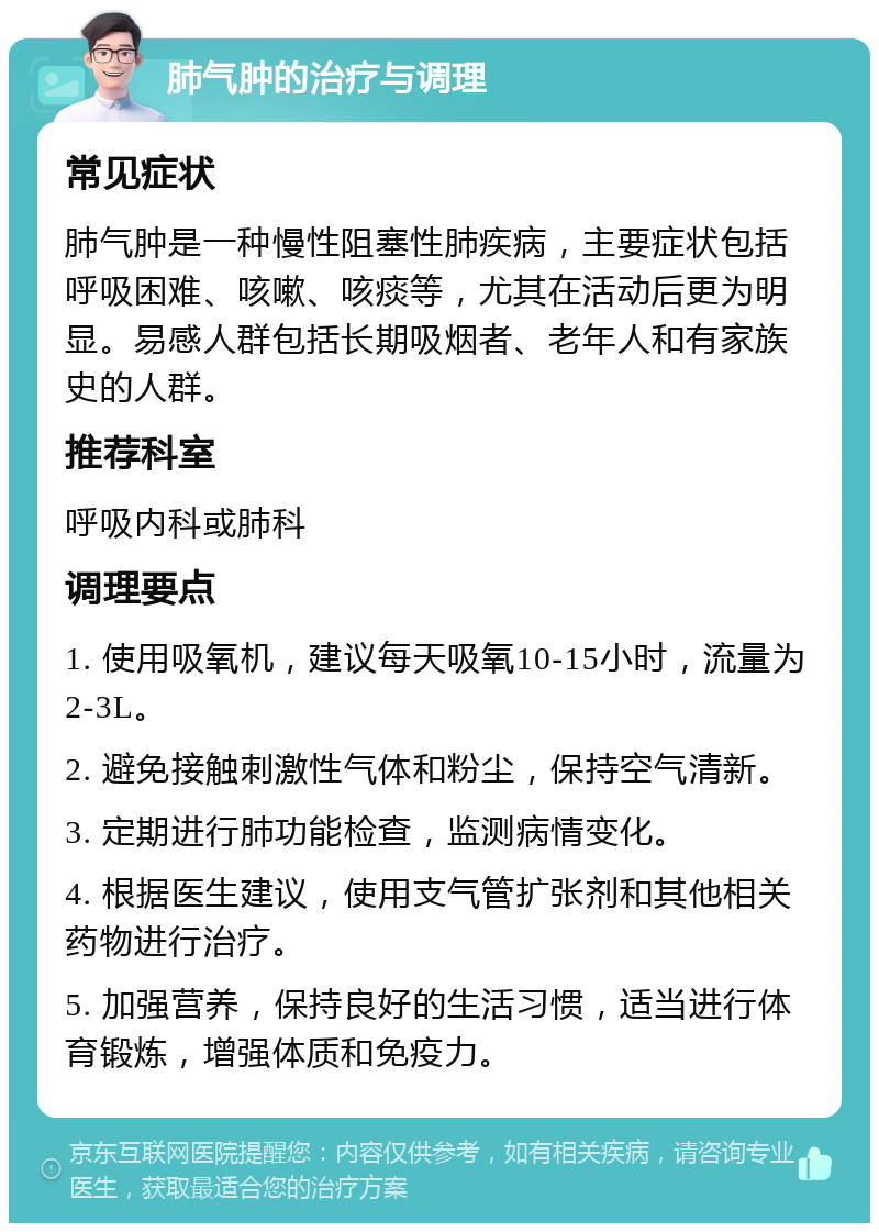 肺气肿的治疗与调理 常见症状 肺气肿是一种慢性阻塞性肺疾病，主要症状包括呼吸困难、咳嗽、咳痰等，尤其在活动后更为明显。易感人群包括长期吸烟者、老年人和有家族史的人群。 推荐科室 呼吸内科或肺科 调理要点 1. 使用吸氧机，建议每天吸氧10-15小时，流量为2-3L。 2. 避免接触刺激性气体和粉尘，保持空气清新。 3. 定期进行肺功能检查，监测病情变化。 4. 根据医生建议，使用支气管扩张剂和其他相关药物进行治疗。 5. 加强营养，保持良好的生活习惯，适当进行体育锻炼，增强体质和免疫力。