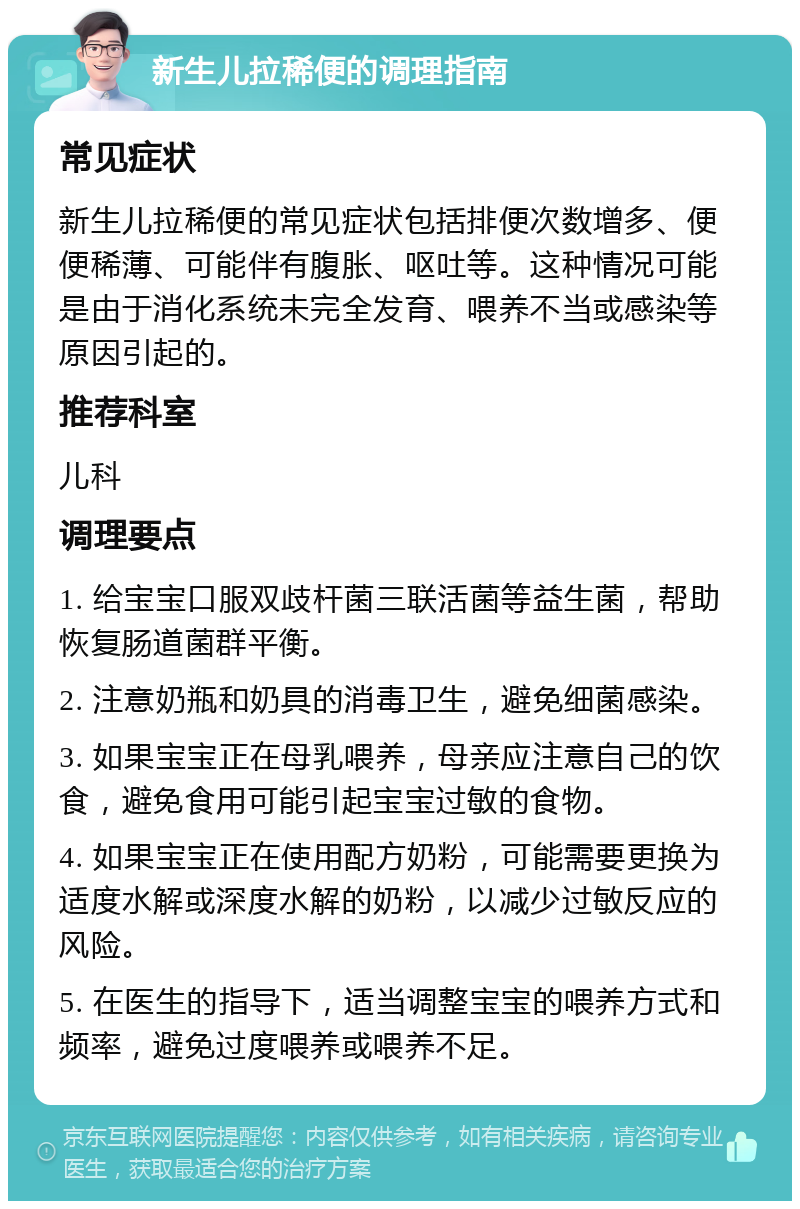 新生儿拉稀便的调理指南 常见症状 新生儿拉稀便的常见症状包括排便次数增多、便便稀薄、可能伴有腹胀、呕吐等。这种情况可能是由于消化系统未完全发育、喂养不当或感染等原因引起的。 推荐科室 儿科 调理要点 1. 给宝宝口服双歧杆菌三联活菌等益生菌，帮助恢复肠道菌群平衡。 2. 注意奶瓶和奶具的消毒卫生，避免细菌感染。 3. 如果宝宝正在母乳喂养，母亲应注意自己的饮食，避免食用可能引起宝宝过敏的食物。 4. 如果宝宝正在使用配方奶粉，可能需要更换为适度水解或深度水解的奶粉，以减少过敏反应的风险。 5. 在医生的指导下，适当调整宝宝的喂养方式和频率，避免过度喂养或喂养不足。