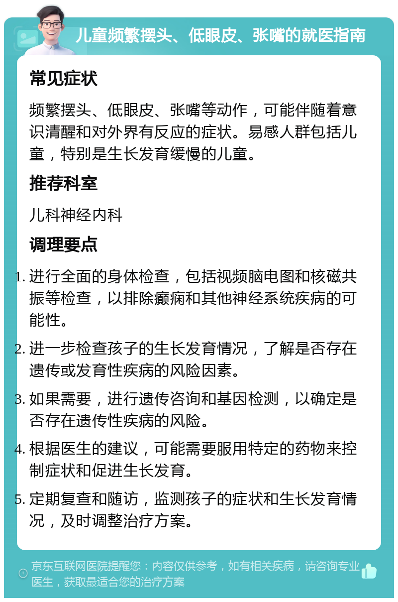 儿童频繁摆头、低眼皮、张嘴的就医指南 常见症状 频繁摆头、低眼皮、张嘴等动作，可能伴随着意识清醒和对外界有反应的症状。易感人群包括儿童，特别是生长发育缓慢的儿童。 推荐科室 儿科神经内科 调理要点 进行全面的身体检查，包括视频脑电图和核磁共振等检查，以排除癫痫和其他神经系统疾病的可能性。 进一步检查孩子的生长发育情况，了解是否存在遗传或发育性疾病的风险因素。 如果需要，进行遗传咨询和基因检测，以确定是否存在遗传性疾病的风险。 根据医生的建议，可能需要服用特定的药物来控制症状和促进生长发育。 定期复查和随访，监测孩子的症状和生长发育情况，及时调整治疗方案。