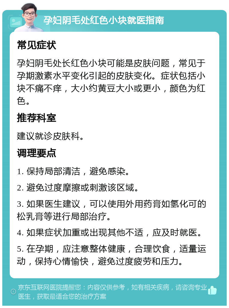 孕妇阴毛处红色小块就医指南 常见症状 孕妇阴毛处长红色小块可能是皮肤问题，常见于孕期激素水平变化引起的皮肤变化。症状包括小块不痛不痒，大小约黄豆大小或更小，颜色为红色。 推荐科室 建议就诊皮肤科。 调理要点 1. 保持局部清洁，避免感染。 2. 避免过度摩擦或刺激该区域。 3. 如果医生建议，可以使用外用药膏如氢化可的松乳膏等进行局部治疗。 4. 如果症状加重或出现其他不适，应及时就医。 5. 在孕期，应注意整体健康，合理饮食，适量运动，保持心情愉快，避免过度疲劳和压力。