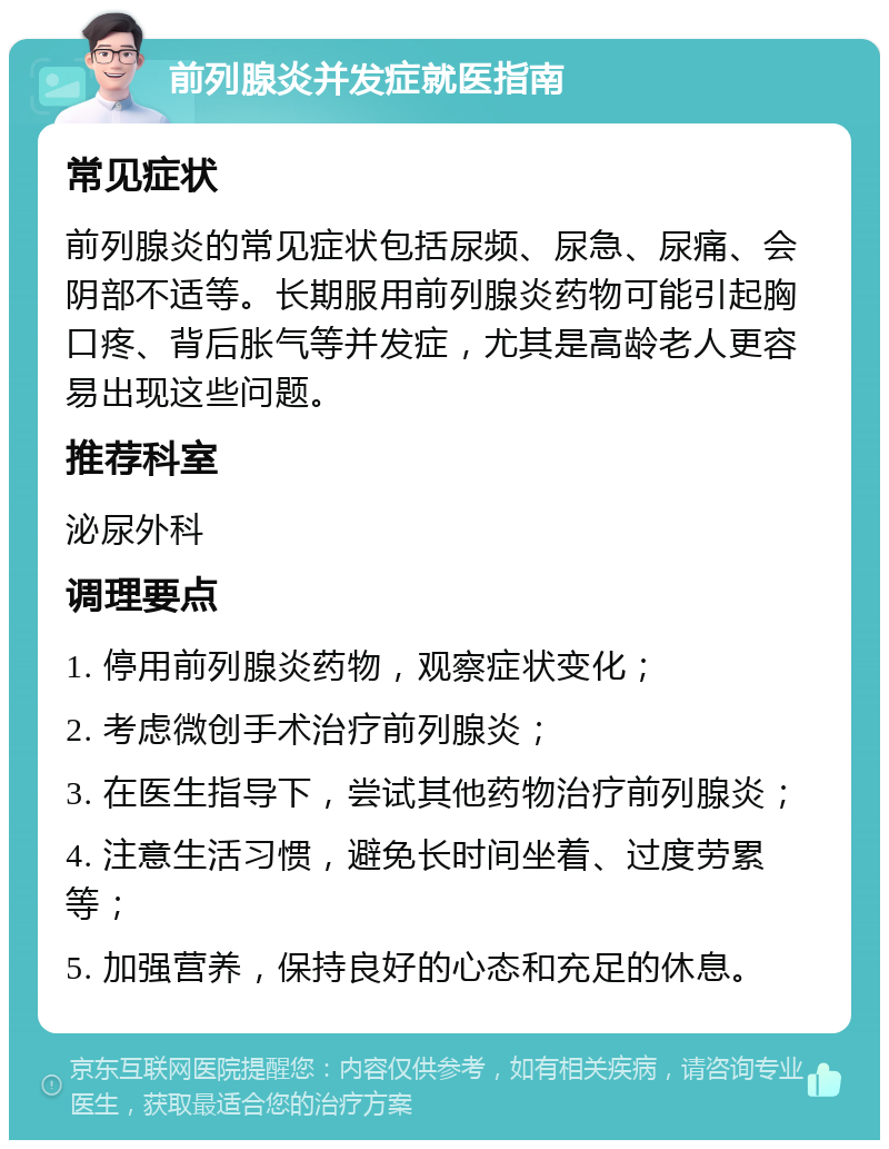 前列腺炎并发症就医指南 常见症状 前列腺炎的常见症状包括尿频、尿急、尿痛、会阴部不适等。长期服用前列腺炎药物可能引起胸口疼、背后胀气等并发症，尤其是高龄老人更容易出现这些问题。 推荐科室 泌尿外科 调理要点 1. 停用前列腺炎药物，观察症状变化； 2. 考虑微创手术治疗前列腺炎； 3. 在医生指导下，尝试其他药物治疗前列腺炎； 4. 注意生活习惯，避免长时间坐着、过度劳累等； 5. 加强营养，保持良好的心态和充足的休息。