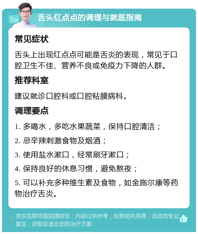 舌头红点点的调理与就医指南 常见症状 舌头上出现红点点可能是舌炎的表现，常见于口腔卫生不佳、营养不良或免疫力下降的人群。 推荐科室 建议就诊口腔科或口腔粘膜病科。 调理要点 1. 多喝水，多吃水果蔬菜，保持口腔清洁； 2. 忌辛辣刺激食物及烟酒； 3. 使用盐水漱口，经常刷牙漱口； 4. 保持良好的休息习惯，避免熬夜； 5. 可以补充多种维生素及食物，如金施尔康等药物治疗舌炎。