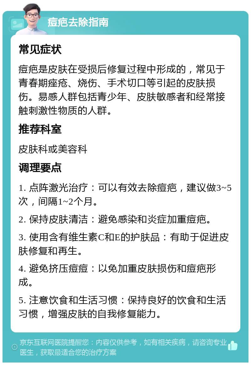 痘疤去除指南 常见症状 痘疤是皮肤在受损后修复过程中形成的，常见于青春期痤疮、烧伤、手术切口等引起的皮肤损伤。易感人群包括青少年、皮肤敏感者和经常接触刺激性物质的人群。 推荐科室 皮肤科或美容科 调理要点 1. 点阵激光治疗：可以有效去除痘疤，建议做3~5次，间隔1~2个月。 2. 保持皮肤清洁：避免感染和炎症加重痘疤。 3. 使用含有维生素C和E的护肤品：有助于促进皮肤修复和再生。 4. 避免挤压痘痘：以免加重皮肤损伤和痘疤形成。 5. 注意饮食和生活习惯：保持良好的饮食和生活习惯，增强皮肤的自我修复能力。