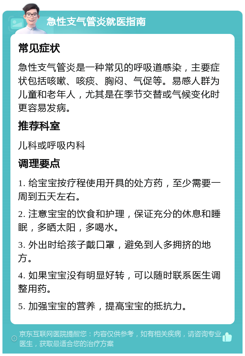 急性支气管炎就医指南 常见症状 急性支气管炎是一种常见的呼吸道感染，主要症状包括咳嗽、咳痰、胸闷、气促等。易感人群为儿童和老年人，尤其是在季节交替或气候变化时更容易发病。 推荐科室 儿科或呼吸内科 调理要点 1. 给宝宝按疗程使用开具的处方药，至少需要一周到五天左右。 2. 注意宝宝的饮食和护理，保证充分的休息和睡眠，多晒太阳，多喝水。 3. 外出时给孩子戴口罩，避免到人多拥挤的地方。 4. 如果宝宝没有明显好转，可以随时联系医生调整用药。 5. 加强宝宝的营养，提高宝宝的抵抗力。