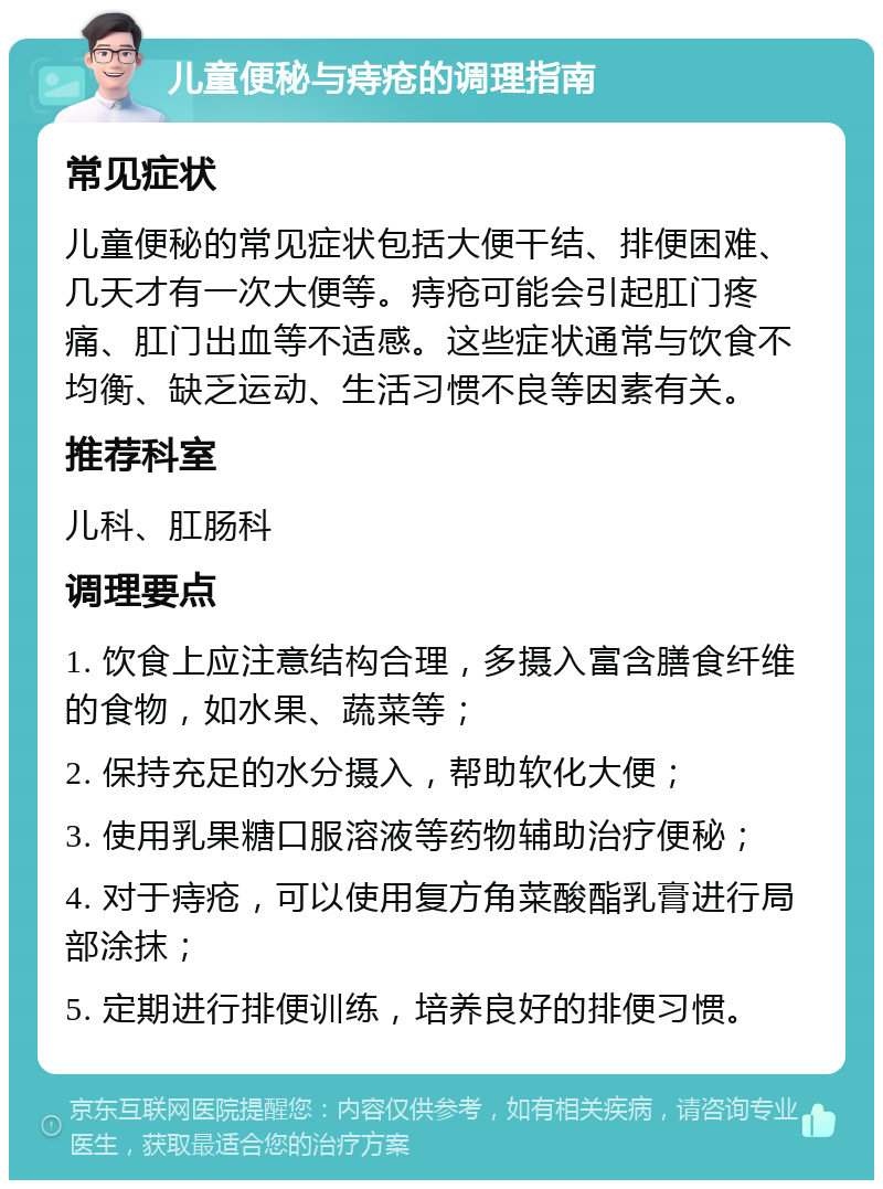 儿童便秘与痔疮的调理指南 常见症状 儿童便秘的常见症状包括大便干结、排便困难、几天才有一次大便等。痔疮可能会引起肛门疼痛、肛门出血等不适感。这些症状通常与饮食不均衡、缺乏运动、生活习惯不良等因素有关。 推荐科室 儿科、肛肠科 调理要点 1. 饮食上应注意结构合理，多摄入富含膳食纤维的食物，如水果、蔬菜等； 2. 保持充足的水分摄入，帮助软化大便； 3. 使用乳果糖口服溶液等药物辅助治疗便秘； 4. 对于痔疮，可以使用复方角菜酸酯乳膏进行局部涂抹； 5. 定期进行排便训练，培养良好的排便习惯。