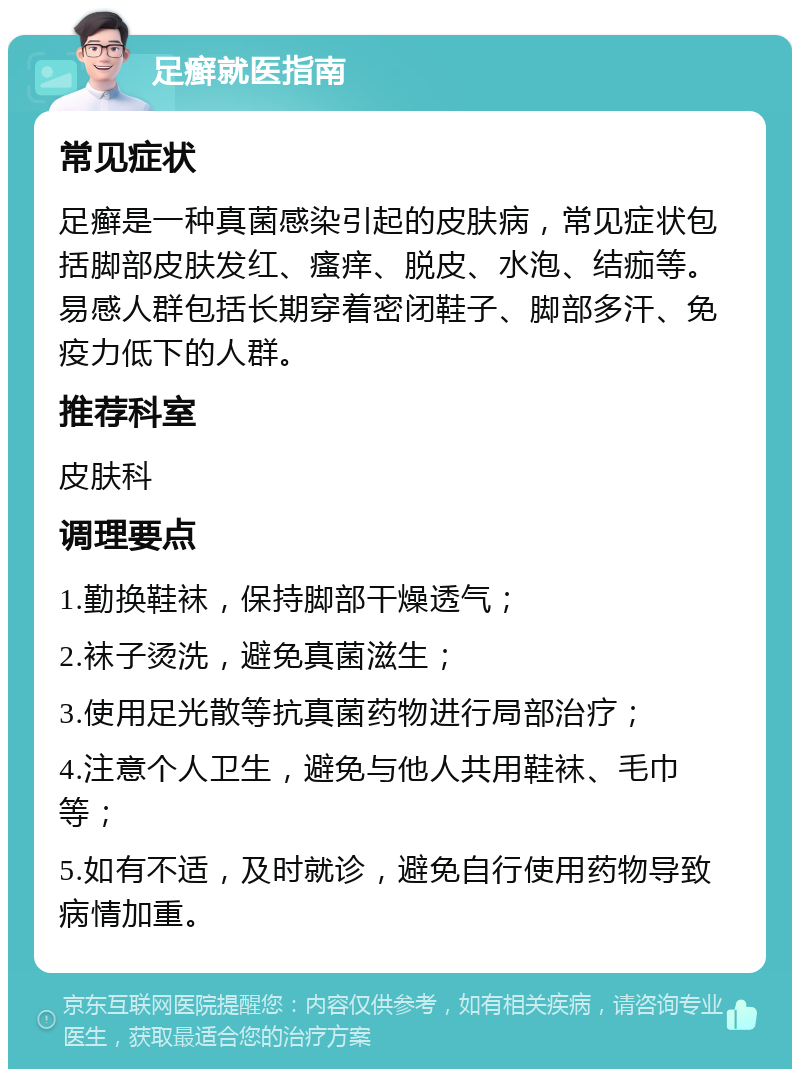 足癣就医指南 常见症状 足癣是一种真菌感染引起的皮肤病，常见症状包括脚部皮肤发红、瘙痒、脱皮、水泡、结痂等。易感人群包括长期穿着密闭鞋子、脚部多汗、免疫力低下的人群。 推荐科室 皮肤科 调理要点 1.勤换鞋袜，保持脚部干燥透气； 2.袜子烫洗，避免真菌滋生； 3.使用足光散等抗真菌药物进行局部治疗； 4.注意个人卫生，避免与他人共用鞋袜、毛巾等； 5.如有不适，及时就诊，避免自行使用药物导致病情加重。