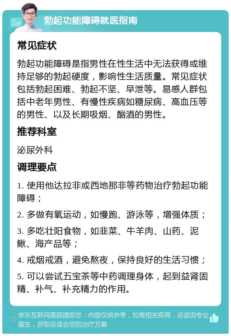 勃起功能障碍就医指南 常见症状 勃起功能障碍是指男性在性生活中无法获得或维持足够的勃起硬度，影响性生活质量。常见症状包括勃起困难、勃起不坚、早泄等。易感人群包括中老年男性、有慢性疾病如糖尿病、高血压等的男性、以及长期吸烟、酗酒的男性。 推荐科室 泌尿外科 调理要点 1. 使用他达拉非或西地那非等药物治疗勃起功能障碍； 2. 多做有氧运动，如慢跑、游泳等，增强体质； 3. 多吃壮阳食物，如韭菜、牛羊肉、山药、泥鳅、海产品等； 4. 戒烟戒酒，避免熬夜，保持良好的生活习惯； 5. 可以尝试五宝茶等中药调理身体，起到益肾固精、补气、补充精力的作用。