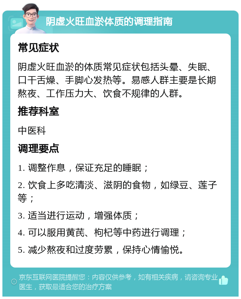 阴虚火旺血淤体质的调理指南 常见症状 阴虚火旺血淤的体质常见症状包括头晕、失眠、口干舌燥、手脚心发热等。易感人群主要是长期熬夜、工作压力大、饮食不规律的人群。 推荐科室 中医科 调理要点 1. 调整作息，保证充足的睡眠； 2. 饮食上多吃清淡、滋阴的食物，如绿豆、莲子等； 3. 适当进行运动，增强体质； 4. 可以服用黄芪、枸杞等中药进行调理； 5. 减少熬夜和过度劳累，保持心情愉悦。