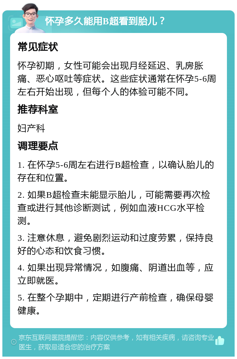 怀孕多久能用B超看到胎儿？ 常见症状 怀孕初期，女性可能会出现月经延迟、乳房胀痛、恶心呕吐等症状。这些症状通常在怀孕5-6周左右开始出现，但每个人的体验可能不同。 推荐科室 妇产科 调理要点 1. 在怀孕5-6周左右进行B超检查，以确认胎儿的存在和位置。 2. 如果B超检查未能显示胎儿，可能需要再次检查或进行其他诊断测试，例如血液HCG水平检测。 3. 注意休息，避免剧烈运动和过度劳累，保持良好的心态和饮食习惯。 4. 如果出现异常情况，如腹痛、阴道出血等，应立即就医。 5. 在整个孕期中，定期进行产前检查，确保母婴健康。