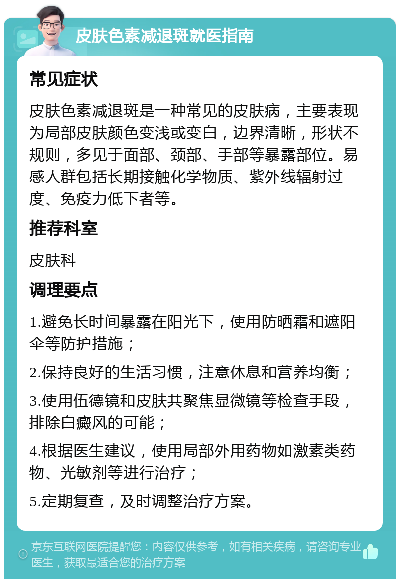 皮肤色素减退斑就医指南 常见症状 皮肤色素减退斑是一种常见的皮肤病，主要表现为局部皮肤颜色变浅或变白，边界清晰，形状不规则，多见于面部、颈部、手部等暴露部位。易感人群包括长期接触化学物质、紫外线辐射过度、免疫力低下者等。 推荐科室 皮肤科 调理要点 1.避免长时间暴露在阳光下，使用防晒霜和遮阳伞等防护措施； 2.保持良好的生活习惯，注意休息和营养均衡； 3.使用伍德镜和皮肤共聚焦显微镜等检查手段，排除白癜风的可能； 4.根据医生建议，使用局部外用药物如激素类药物、光敏剂等进行治疗； 5.定期复查，及时调整治疗方案。