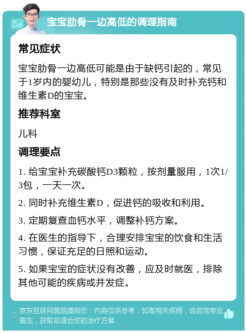 宝宝肋骨一边高低的调理指南 常见症状 宝宝肋骨一边高低可能是由于缺钙引起的，常见于1岁内的婴幼儿，特别是那些没有及时补充钙和维生素D的宝宝。 推荐科室 儿科 调理要点 1. 给宝宝补充碳酸钙D3颗粒，按剂量服用，1次1/3包，一天一次。 2. 同时补充维生素D，促进钙的吸收和利用。 3. 定期复查血钙水平，调整补钙方案。 4. 在医生的指导下，合理安排宝宝的饮食和生活习惯，保证充足的日照和运动。 5. 如果宝宝的症状没有改善，应及时就医，排除其他可能的疾病或并发症。