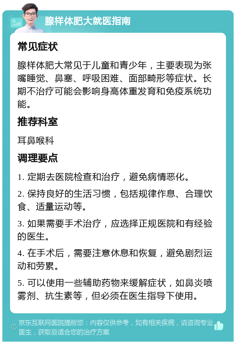 腺样体肥大就医指南 常见症状 腺样体肥大常见于儿童和青少年，主要表现为张嘴睡觉、鼻塞、呼吸困难、面部畸形等症状。长期不治疗可能会影响身高体重发育和免疫系统功能。 推荐科室 耳鼻喉科 调理要点 1. 定期去医院检查和治疗，避免病情恶化。 2. 保持良好的生活习惯，包括规律作息、合理饮食、适量运动等。 3. 如果需要手术治疗，应选择正规医院和有经验的医生。 4. 在手术后，需要注意休息和恢复，避免剧烈运动和劳累。 5. 可以使用一些辅助药物来缓解症状，如鼻炎喷雾剂、抗生素等，但必须在医生指导下使用。