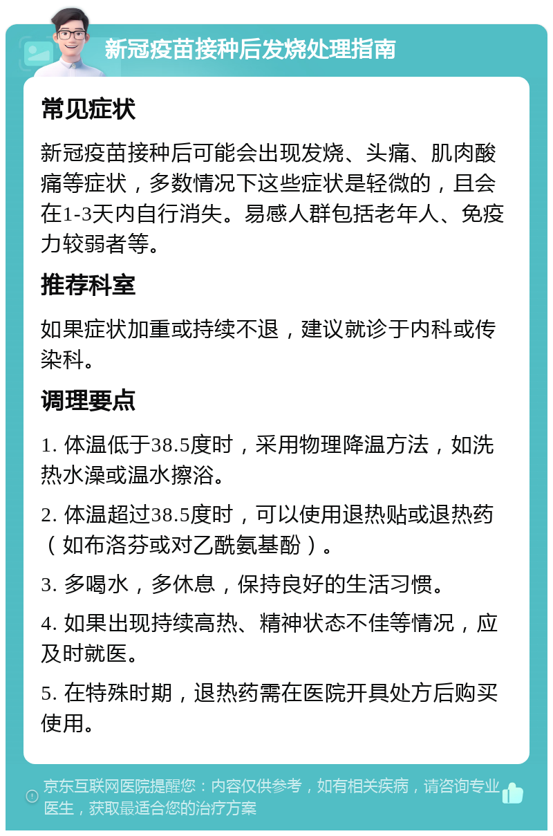 新冠疫苗接种后发烧处理指南 常见症状 新冠疫苗接种后可能会出现发烧、头痛、肌肉酸痛等症状，多数情况下这些症状是轻微的，且会在1-3天内自行消失。易感人群包括老年人、免疫力较弱者等。 推荐科室 如果症状加重或持续不退，建议就诊于内科或传染科。 调理要点 1. 体温低于38.5度时，采用物理降温方法，如洗热水澡或温水擦浴。 2. 体温超过38.5度时，可以使用退热贴或退热药（如布洛芬或对乙酰氨基酚）。 3. 多喝水，多休息，保持良好的生活习惯。 4. 如果出现持续高热、精神状态不佳等情况，应及时就医。 5. 在特殊时期，退热药需在医院开具处方后购买使用。