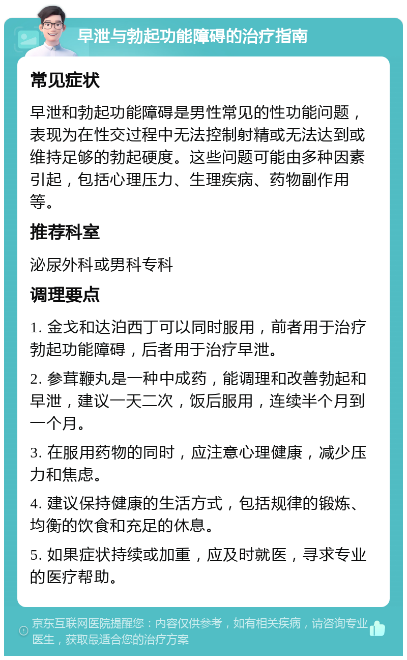 早泄与勃起功能障碍的治疗指南 常见症状 早泄和勃起功能障碍是男性常见的性功能问题，表现为在性交过程中无法控制射精或无法达到或维持足够的勃起硬度。这些问题可能由多种因素引起，包括心理压力、生理疾病、药物副作用等。 推荐科室 泌尿外科或男科专科 调理要点 1. 金戈和达泊西丁可以同时服用，前者用于治疗勃起功能障碍，后者用于治疗早泄。 2. 参茸鞭丸是一种中成药，能调理和改善勃起和早泄，建议一天二次，饭后服用，连续半个月到一个月。 3. 在服用药物的同时，应注意心理健康，减少压力和焦虑。 4. 建议保持健康的生活方式，包括规律的锻炼、均衡的饮食和充足的休息。 5. 如果症状持续或加重，应及时就医，寻求专业的医疗帮助。