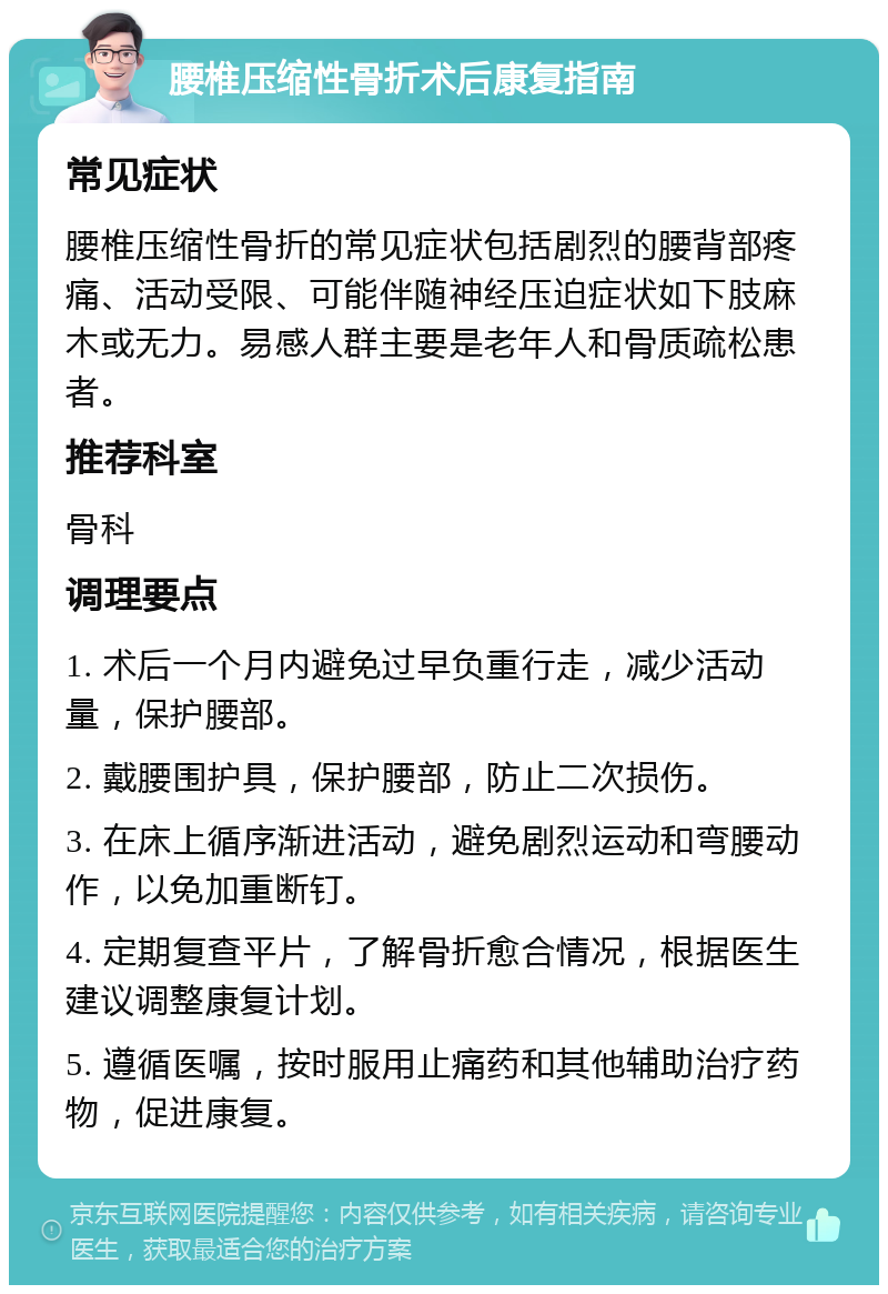 腰椎压缩性骨折术后康复指南 常见症状 腰椎压缩性骨折的常见症状包括剧烈的腰背部疼痛、活动受限、可能伴随神经压迫症状如下肢麻木或无力。易感人群主要是老年人和骨质疏松患者。 推荐科室 骨科 调理要点 1. 术后一个月内避免过早负重行走，减少活动量，保护腰部。 2. 戴腰围护具，保护腰部，防止二次损伤。 3. 在床上循序渐进活动，避免剧烈运动和弯腰动作，以免加重断钉。 4. 定期复查平片，了解骨折愈合情况，根据医生建议调整康复计划。 5. 遵循医嘱，按时服用止痛药和其他辅助治疗药物，促进康复。