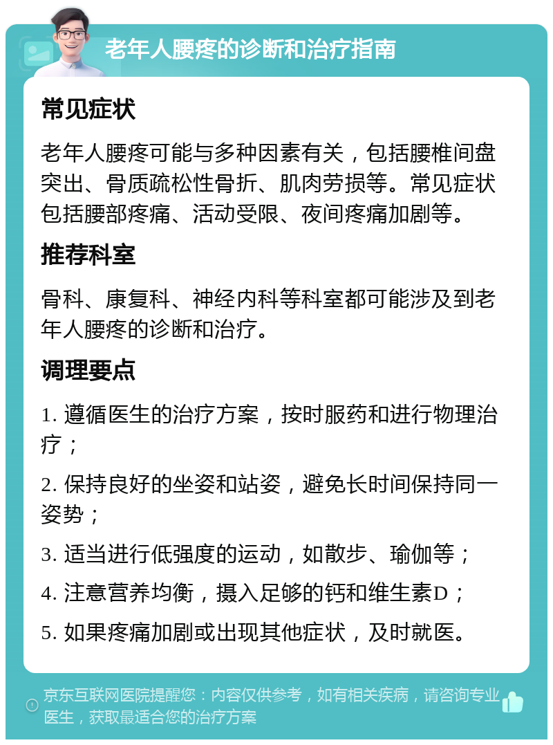 老年人腰疼的诊断和治疗指南 常见症状 老年人腰疼可能与多种因素有关，包括腰椎间盘突出、骨质疏松性骨折、肌肉劳损等。常见症状包括腰部疼痛、活动受限、夜间疼痛加剧等。 推荐科室 骨科、康复科、神经内科等科室都可能涉及到老年人腰疼的诊断和治疗。 调理要点 1. 遵循医生的治疗方案，按时服药和进行物理治疗； 2. 保持良好的坐姿和站姿，避免长时间保持同一姿势； 3. 适当进行低强度的运动，如散步、瑜伽等； 4. 注意营养均衡，摄入足够的钙和维生素D； 5. 如果疼痛加剧或出现其他症状，及时就医。