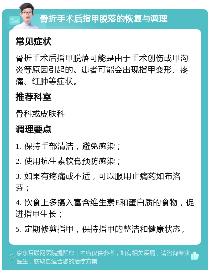 骨折手术后指甲脱落的恢复与调理 常见症状 骨折手术后指甲脱落可能是由于手术创伤或甲沟炎等原因引起的。患者可能会出现指甲变形、疼痛、红肿等症状。 推荐科室 骨科或皮肤科 调理要点 1. 保持手部清洁，避免感染； 2. 使用抗生素软膏预防感染； 3. 如果有疼痛或不适，可以服用止痛药如布洛芬； 4. 饮食上多摄入富含维生素E和蛋白质的食物，促进指甲生长； 5. 定期修剪指甲，保持指甲的整洁和健康状态。