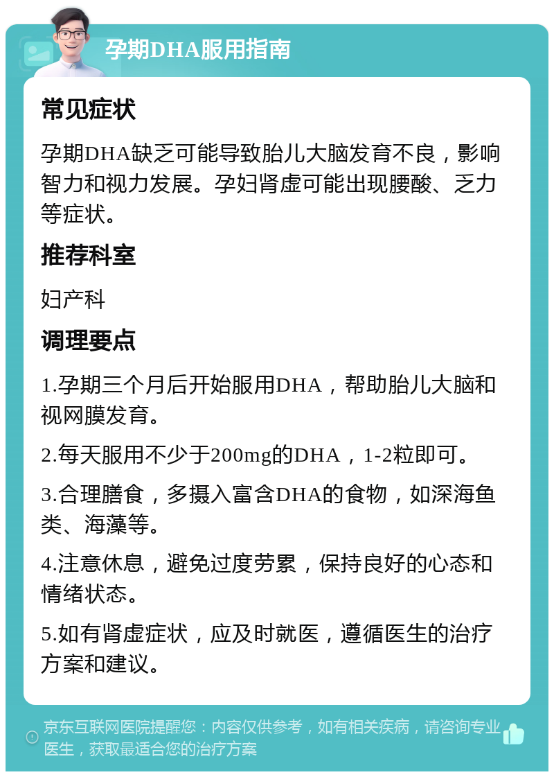 孕期DHA服用指南 常见症状 孕期DHA缺乏可能导致胎儿大脑发育不良，影响智力和视力发展。孕妇肾虚可能出现腰酸、乏力等症状。 推荐科室 妇产科 调理要点 1.孕期三个月后开始服用DHA，帮助胎儿大脑和视网膜发育。 2.每天服用不少于200mg的DHA，1-2粒即可。 3.合理膳食，多摄入富含DHA的食物，如深海鱼类、海藻等。 4.注意休息，避免过度劳累，保持良好的心态和情绪状态。 5.如有肾虚症状，应及时就医，遵循医生的治疗方案和建议。