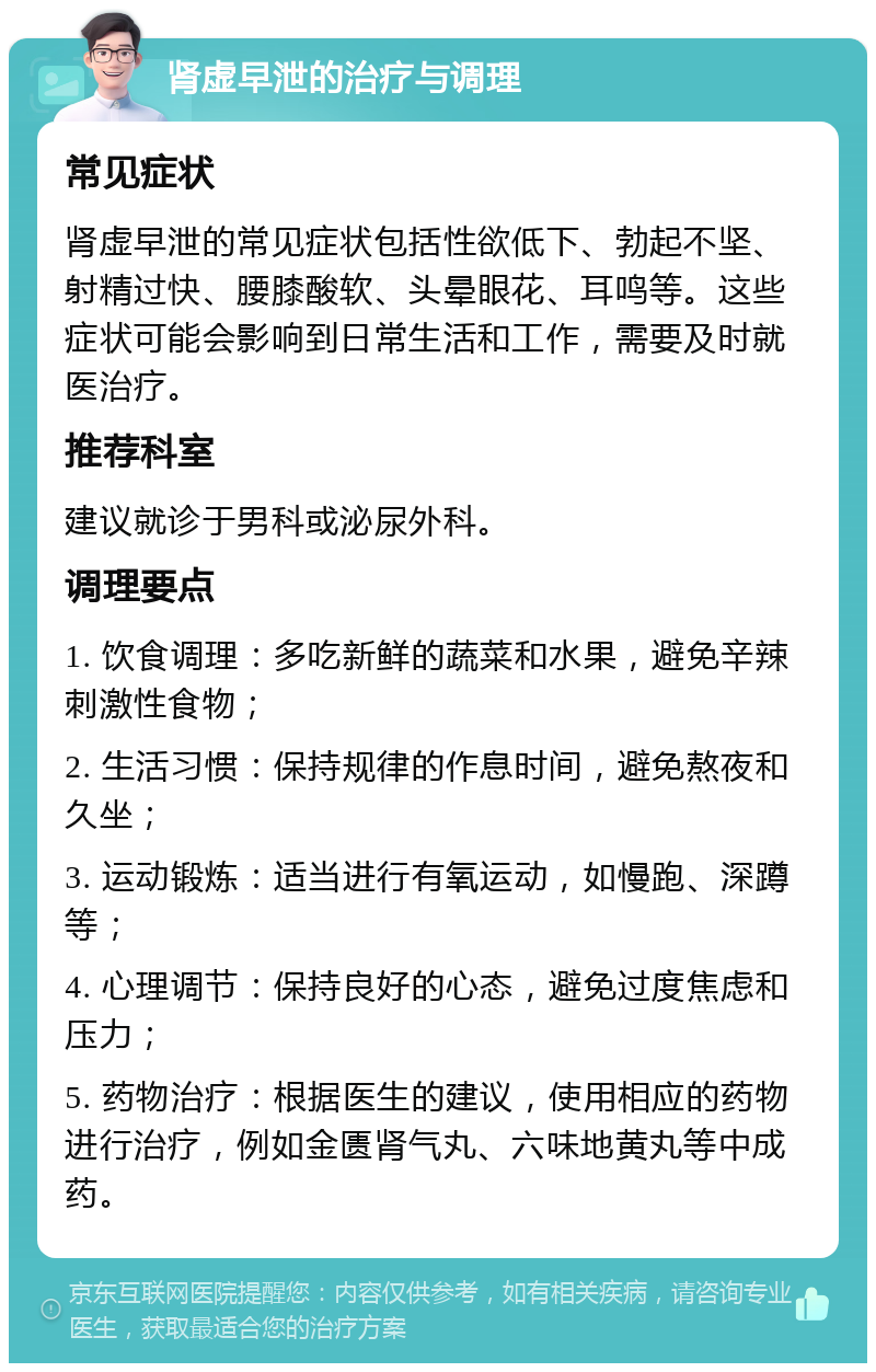 肾虚早泄的治疗与调理 常见症状 肾虚早泄的常见症状包括性欲低下、勃起不坚、射精过快、腰膝酸软、头晕眼花、耳鸣等。这些症状可能会影响到日常生活和工作，需要及时就医治疗。 推荐科室 建议就诊于男科或泌尿外科。 调理要点 1. 饮食调理：多吃新鲜的蔬菜和水果，避免辛辣刺激性食物； 2. 生活习惯：保持规律的作息时间，避免熬夜和久坐； 3. 运动锻炼：适当进行有氧运动，如慢跑、深蹲等； 4. 心理调节：保持良好的心态，避免过度焦虑和压力； 5. 药物治疗：根据医生的建议，使用相应的药物进行治疗，例如金匮肾气丸、六味地黄丸等中成药。