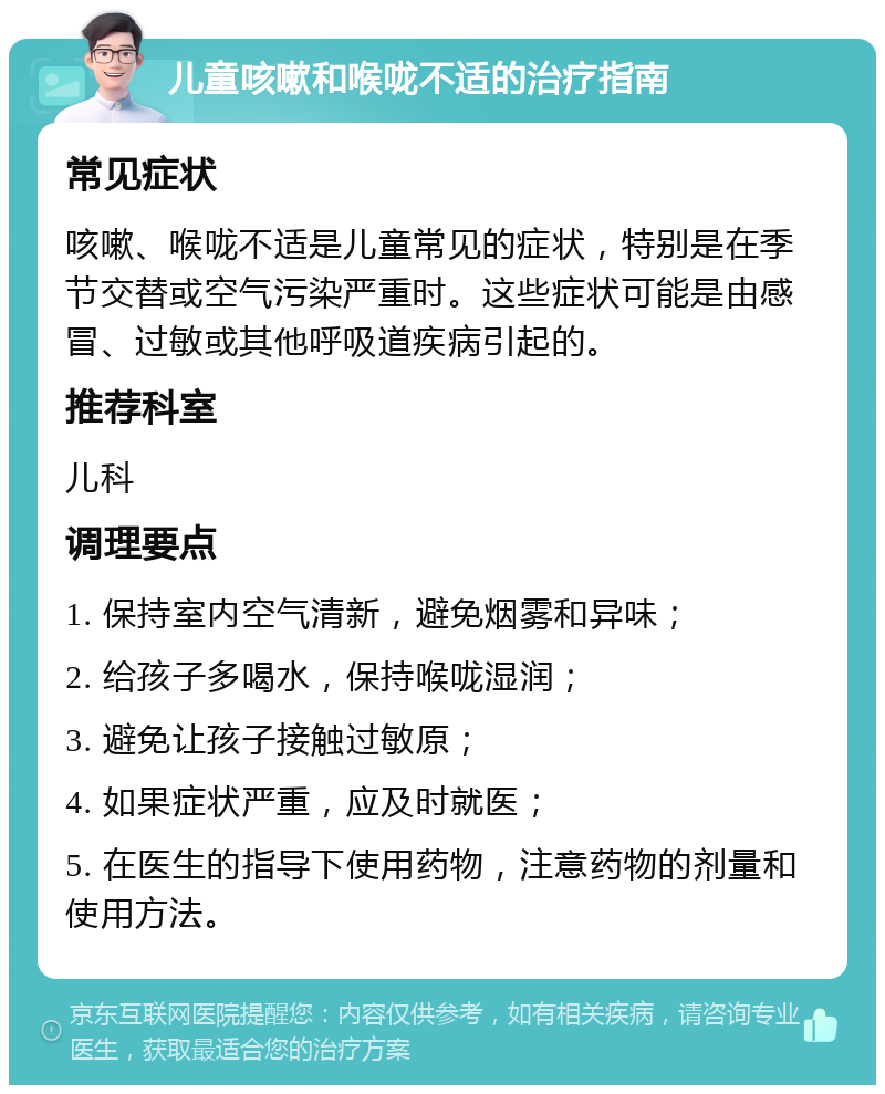 儿童咳嗽和喉咙不适的治疗指南 常见症状 咳嗽、喉咙不适是儿童常见的症状，特别是在季节交替或空气污染严重时。这些症状可能是由感冒、过敏或其他呼吸道疾病引起的。 推荐科室 儿科 调理要点 1. 保持室内空气清新，避免烟雾和异味； 2. 给孩子多喝水，保持喉咙湿润； 3. 避免让孩子接触过敏原； 4. 如果症状严重，应及时就医； 5. 在医生的指导下使用药物，注意药物的剂量和使用方法。