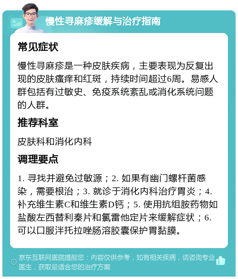 慢性寻麻疹缓解与治疗指南 常见症状 慢性寻麻疹是一种皮肤疾病，主要表现为反复出现的皮肤瘙痒和红斑，持续时间超过6周。易感人群包括有过敏史、免疫系统紊乱或消化系统问题的人群。 推荐科室 皮肤科和消化内科 调理要点 1. 寻找并避免过敏源；2. 如果有幽门螺杆菌感染，需要根治；3. 就诊于消化内科治疗胃炎；4. 补充维生素C和维生素D钙；5. 使用抗组胺药物如盐酸左西替利秦片和氯雷他定片来缓解症状；6. 可以口服泮托拉唑肠溶胶囊保护胃黏膜。