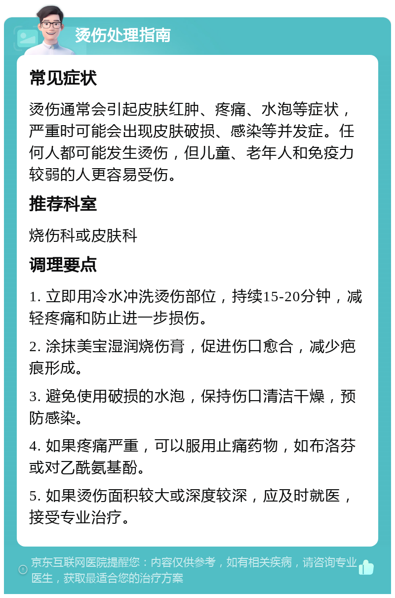 烫伤处理指南 常见症状 烫伤通常会引起皮肤红肿、疼痛、水泡等症状，严重时可能会出现皮肤破损、感染等并发症。任何人都可能发生烫伤，但儿童、老年人和免疫力较弱的人更容易受伤。 推荐科室 烧伤科或皮肤科 调理要点 1. 立即用冷水冲洗烫伤部位，持续15-20分钟，减轻疼痛和防止进一步损伤。 2. 涂抹美宝湿润烧伤膏，促进伤口愈合，减少疤痕形成。 3. 避免使用破损的水泡，保持伤口清洁干燥，预防感染。 4. 如果疼痛严重，可以服用止痛药物，如布洛芬或对乙酰氨基酚。 5. 如果烫伤面积较大或深度较深，应及时就医，接受专业治疗。