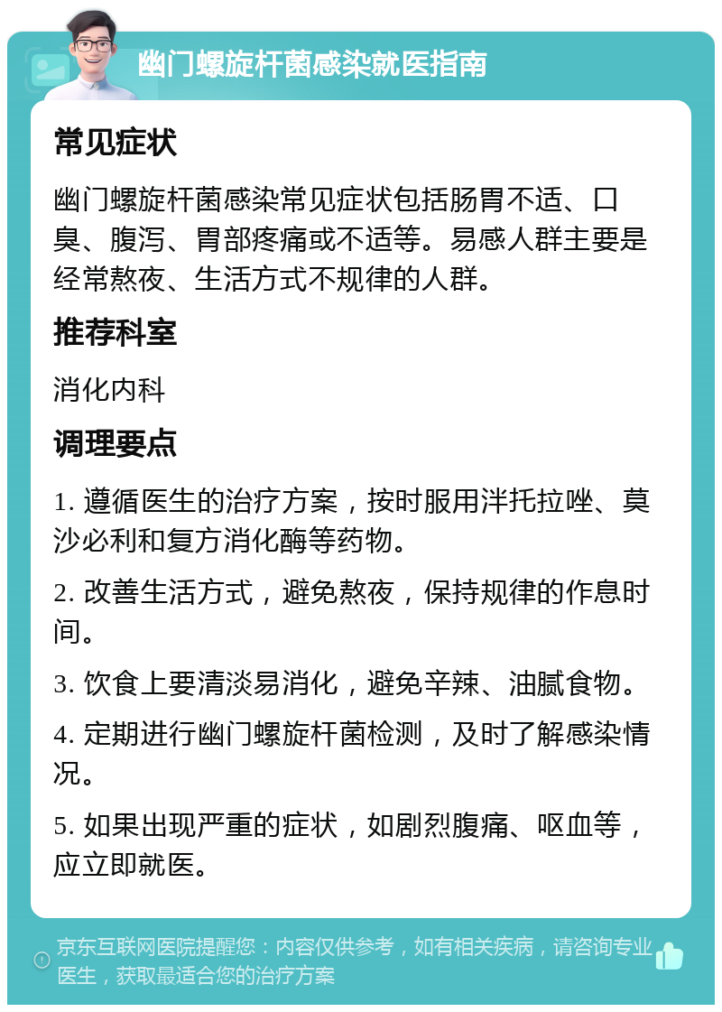 幽门螺旋杆菌感染就医指南 常见症状 幽门螺旋杆菌感染常见症状包括肠胃不适、口臭、腹泻、胃部疼痛或不适等。易感人群主要是经常熬夜、生活方式不规律的人群。 推荐科室 消化内科 调理要点 1. 遵循医生的治疗方案，按时服用泮托拉唑、莫沙必利和复方消化酶等药物。 2. 改善生活方式，避免熬夜，保持规律的作息时间。 3. 饮食上要清淡易消化，避免辛辣、油腻食物。 4. 定期进行幽门螺旋杆菌检测，及时了解感染情况。 5. 如果出现严重的症状，如剧烈腹痛、呕血等，应立即就医。