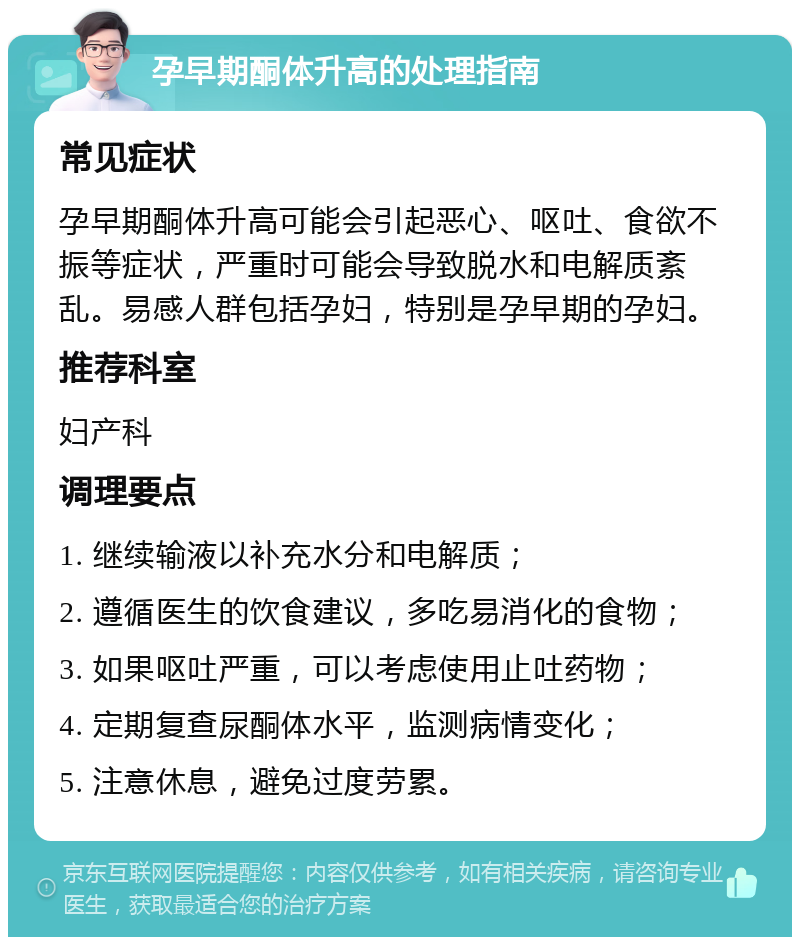 孕早期酮体升高的处理指南 常见症状 孕早期酮体升高可能会引起恶心、呕吐、食欲不振等症状，严重时可能会导致脱水和电解质紊乱。易感人群包括孕妇，特别是孕早期的孕妇。 推荐科室 妇产科 调理要点 1. 继续输液以补充水分和电解质； 2. 遵循医生的饮食建议，多吃易消化的食物； 3. 如果呕吐严重，可以考虑使用止吐药物； 4. 定期复查尿酮体水平，监测病情变化； 5. 注意休息，避免过度劳累。