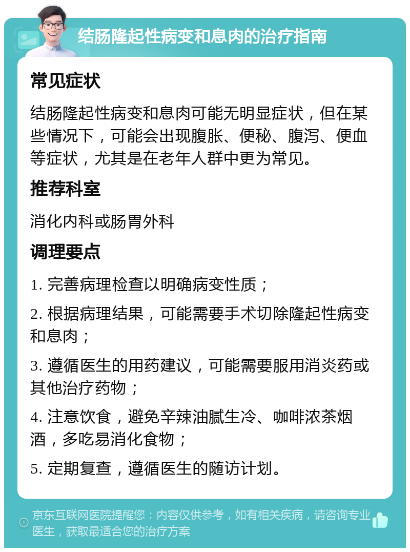 结肠隆起性病变和息肉的治疗指南 常见症状 结肠隆起性病变和息肉可能无明显症状，但在某些情况下，可能会出现腹胀、便秘、腹泻、便血等症状，尤其是在老年人群中更为常见。 推荐科室 消化内科或肠胃外科 调理要点 1. 完善病理检查以明确病变性质； 2. 根据病理结果，可能需要手术切除隆起性病变和息肉； 3. 遵循医生的用药建议，可能需要服用消炎药或其他治疗药物； 4. 注意饮食，避免辛辣油腻生冷、咖啡浓茶烟酒，多吃易消化食物； 5. 定期复查，遵循医生的随访计划。