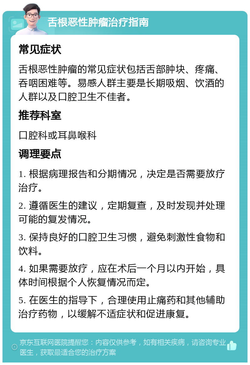 舌根恶性肿瘤治疗指南 常见症状 舌根恶性肿瘤的常见症状包括舌部肿块、疼痛、吞咽困难等。易感人群主要是长期吸烟、饮酒的人群以及口腔卫生不佳者。 推荐科室 口腔科或耳鼻喉科 调理要点 1. 根据病理报告和分期情况，决定是否需要放疗治疗。 2. 遵循医生的建议，定期复查，及时发现并处理可能的复发情况。 3. 保持良好的口腔卫生习惯，避免刺激性食物和饮料。 4. 如果需要放疗，应在术后一个月以内开始，具体时间根据个人恢复情况而定。 5. 在医生的指导下，合理使用止痛药和其他辅助治疗药物，以缓解不适症状和促进康复。