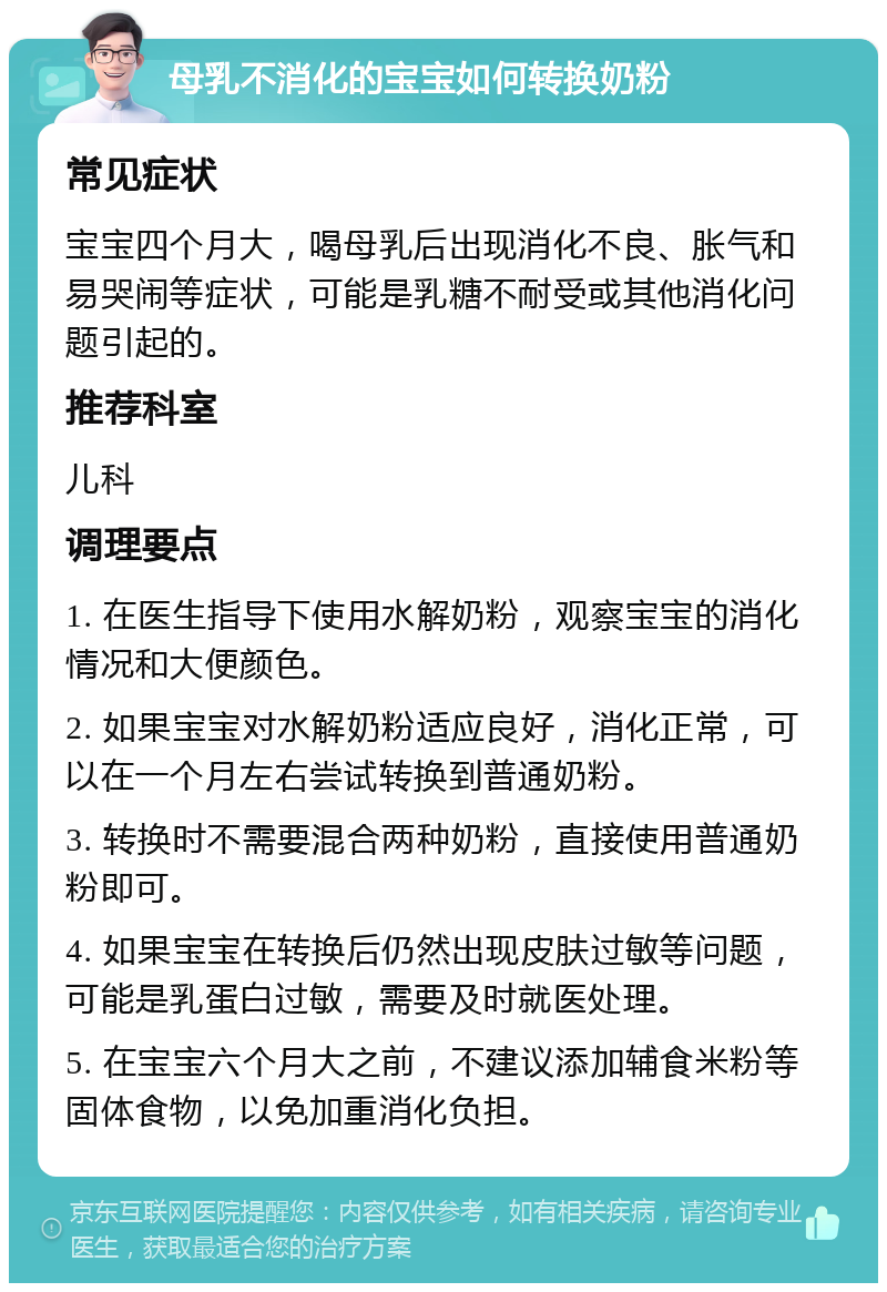 母乳不消化的宝宝如何转换奶粉 常见症状 宝宝四个月大，喝母乳后出现消化不良、胀气和易哭闹等症状，可能是乳糖不耐受或其他消化问题引起的。 推荐科室 儿科 调理要点 1. 在医生指导下使用水解奶粉，观察宝宝的消化情况和大便颜色。 2. 如果宝宝对水解奶粉适应良好，消化正常，可以在一个月左右尝试转换到普通奶粉。 3. 转换时不需要混合两种奶粉，直接使用普通奶粉即可。 4. 如果宝宝在转换后仍然出现皮肤过敏等问题，可能是乳蛋白过敏，需要及时就医处理。 5. 在宝宝六个月大之前，不建议添加辅食米粉等固体食物，以免加重消化负担。