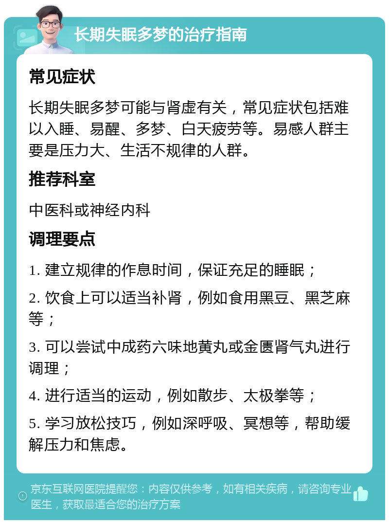 长期失眠多梦的治疗指南 常见症状 长期失眠多梦可能与肾虚有关，常见症状包括难以入睡、易醒、多梦、白天疲劳等。易感人群主要是压力大、生活不规律的人群。 推荐科室 中医科或神经内科 调理要点 1. 建立规律的作息时间，保证充足的睡眠； 2. 饮食上可以适当补肾，例如食用黑豆、黑芝麻等； 3. 可以尝试中成药六味地黄丸或金匮肾气丸进行调理； 4. 进行适当的运动，例如散步、太极拳等； 5. 学习放松技巧，例如深呼吸、冥想等，帮助缓解压力和焦虑。