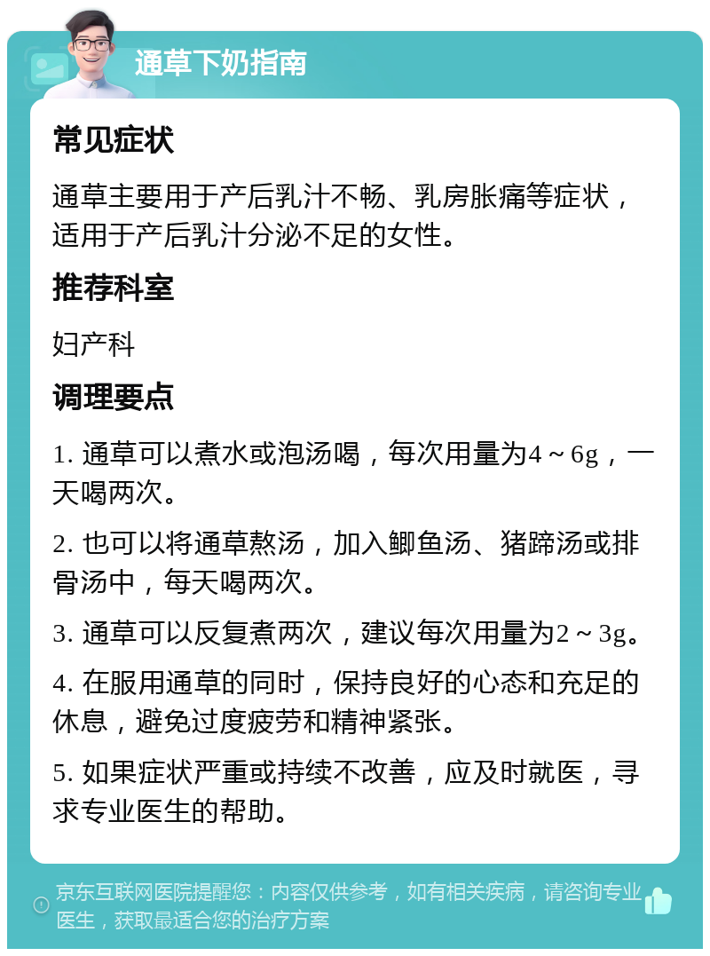 通草下奶指南 常见症状 通草主要用于产后乳汁不畅、乳房胀痛等症状，适用于产后乳汁分泌不足的女性。 推荐科室 妇产科 调理要点 1. 通草可以煮水或泡汤喝，每次用量为4～6g，一天喝两次。 2. 也可以将通草熬汤，加入鲫鱼汤、猪蹄汤或排骨汤中，每天喝两次。 3. 通草可以反复煮两次，建议每次用量为2～3g。 4. 在服用通草的同时，保持良好的心态和充足的休息，避免过度疲劳和精神紧张。 5. 如果症状严重或持续不改善，应及时就医，寻求专业医生的帮助。