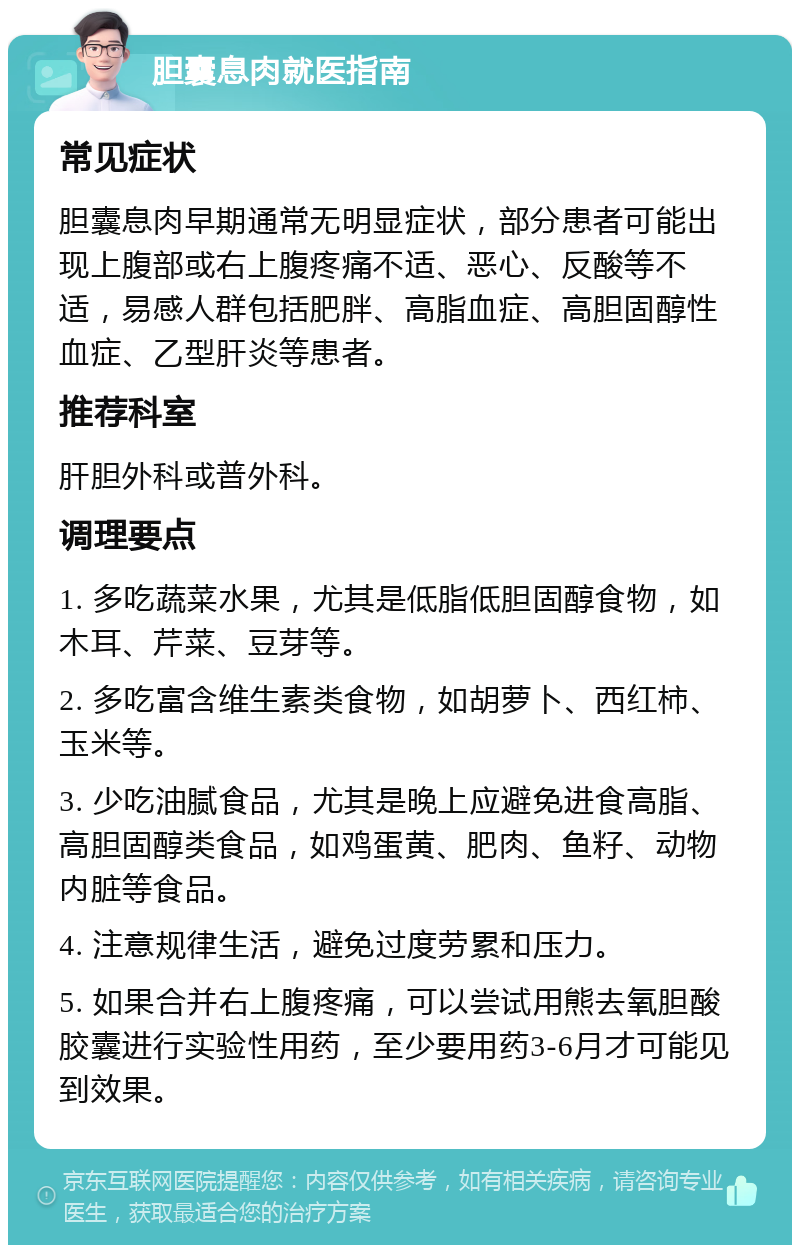 胆囊息肉就医指南 常见症状 胆囊息肉早期通常无明显症状，部分患者可能出现上腹部或右上腹疼痛不适、恶心、反酸等不适，易感人群包括肥胖、高脂血症、高胆固醇性血症、乙型肝炎等患者。 推荐科室 肝胆外科或普外科。 调理要点 1. 多吃蔬菜水果，尤其是低脂低胆固醇食物，如木耳、芹菜、豆芽等。 2. 多吃富含维生素类食物，如胡萝卜、西红柿、玉米等。 3. 少吃油腻食品，尤其是晚上应避免进食高脂、高胆固醇类食品，如鸡蛋黄、肥肉、鱼籽、动物内脏等食品。 4. 注意规律生活，避免过度劳累和压力。 5. 如果合并右上腹疼痛，可以尝试用熊去氧胆酸胶囊进行实验性用药，至少要用药3-6月才可能见到效果。