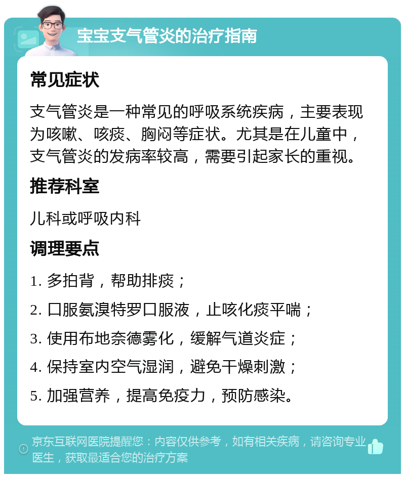 宝宝支气管炎的治疗指南 常见症状 支气管炎是一种常见的呼吸系统疾病，主要表现为咳嗽、咳痰、胸闷等症状。尤其是在儿童中，支气管炎的发病率较高，需要引起家长的重视。 推荐科室 儿科或呼吸内科 调理要点 1. 多拍背，帮助排痰； 2. 口服氨溴特罗口服液，止咳化痰平喘； 3. 使用布地奈德雾化，缓解气道炎症； 4. 保持室内空气湿润，避免干燥刺激； 5. 加强营养，提高免疫力，预防感染。