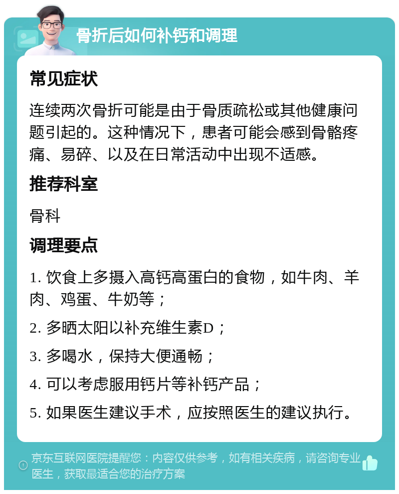 骨折后如何补钙和调理 常见症状 连续两次骨折可能是由于骨质疏松或其他健康问题引起的。这种情况下，患者可能会感到骨骼疼痛、易碎、以及在日常活动中出现不适感。 推荐科室 骨科 调理要点 1. 饮食上多摄入高钙高蛋白的食物，如牛肉、羊肉、鸡蛋、牛奶等； 2. 多晒太阳以补充维生素D； 3. 多喝水，保持大便通畅； 4. 可以考虑服用钙片等补钙产品； 5. 如果医生建议手术，应按照医生的建议执行。