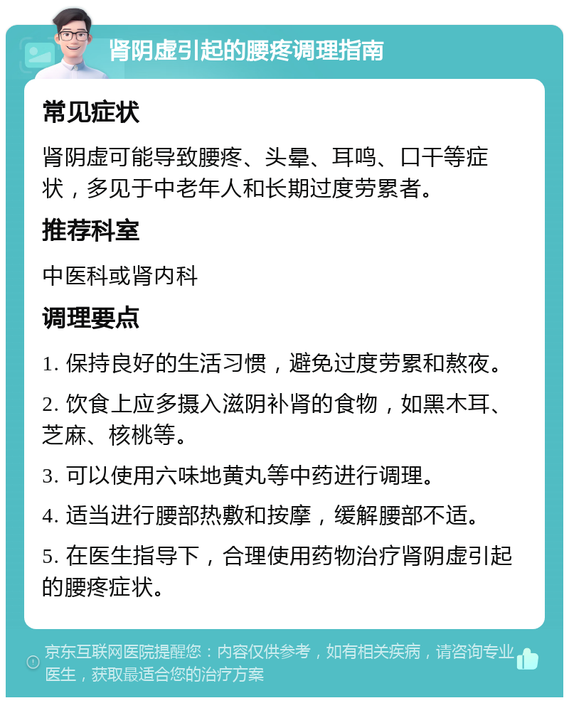 肾阴虚引起的腰疼调理指南 常见症状 肾阴虚可能导致腰疼、头晕、耳鸣、口干等症状，多见于中老年人和长期过度劳累者。 推荐科室 中医科或肾内科 调理要点 1. 保持良好的生活习惯，避免过度劳累和熬夜。 2. 饮食上应多摄入滋阴补肾的食物，如黑木耳、芝麻、核桃等。 3. 可以使用六味地黄丸等中药进行调理。 4. 适当进行腰部热敷和按摩，缓解腰部不适。 5. 在医生指导下，合理使用药物治疗肾阴虚引起的腰疼症状。