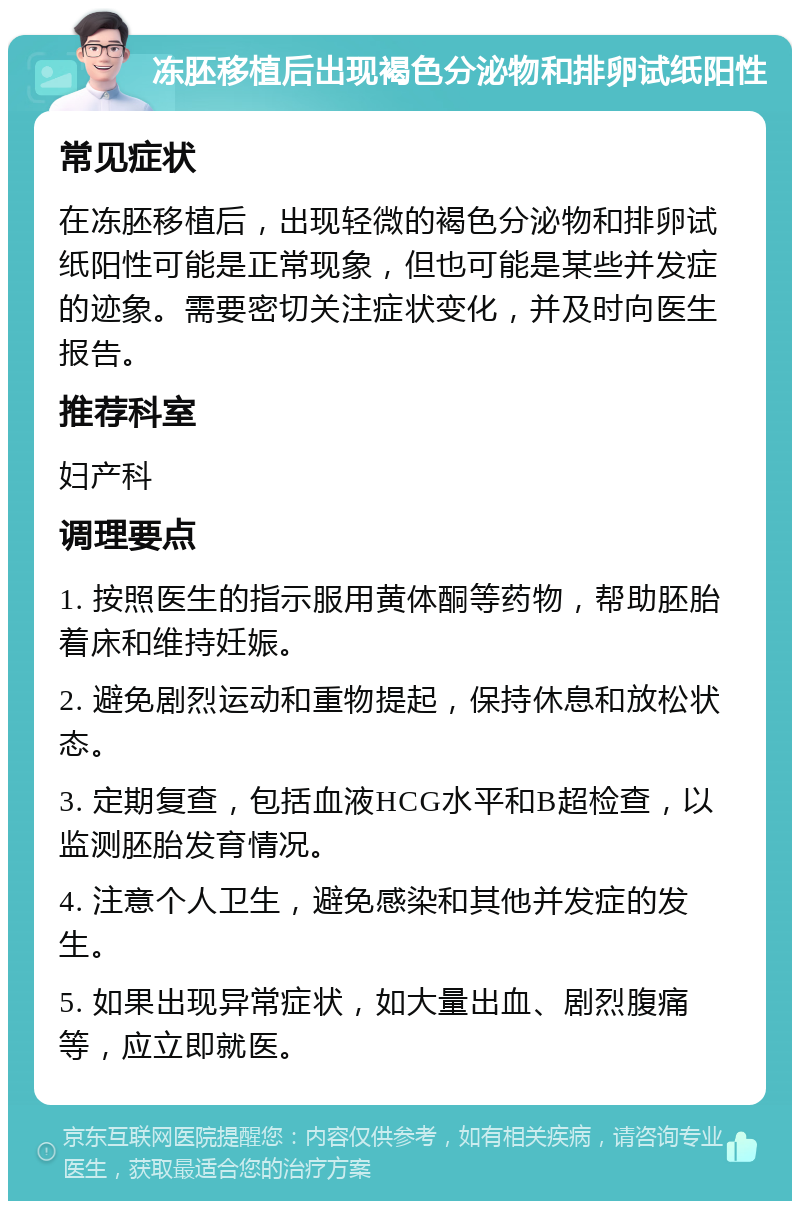 冻胚移植后出现褐色分泌物和排卵试纸阳性 常见症状 在冻胚移植后，出现轻微的褐色分泌物和排卵试纸阳性可能是正常现象，但也可能是某些并发症的迹象。需要密切关注症状变化，并及时向医生报告。 推荐科室 妇产科 调理要点 1. 按照医生的指示服用黄体酮等药物，帮助胚胎着床和维持妊娠。 2. 避免剧烈运动和重物提起，保持休息和放松状态。 3. 定期复查，包括血液HCG水平和B超检查，以监测胚胎发育情况。 4. 注意个人卫生，避免感染和其他并发症的发生。 5. 如果出现异常症状，如大量出血、剧烈腹痛等，应立即就医。