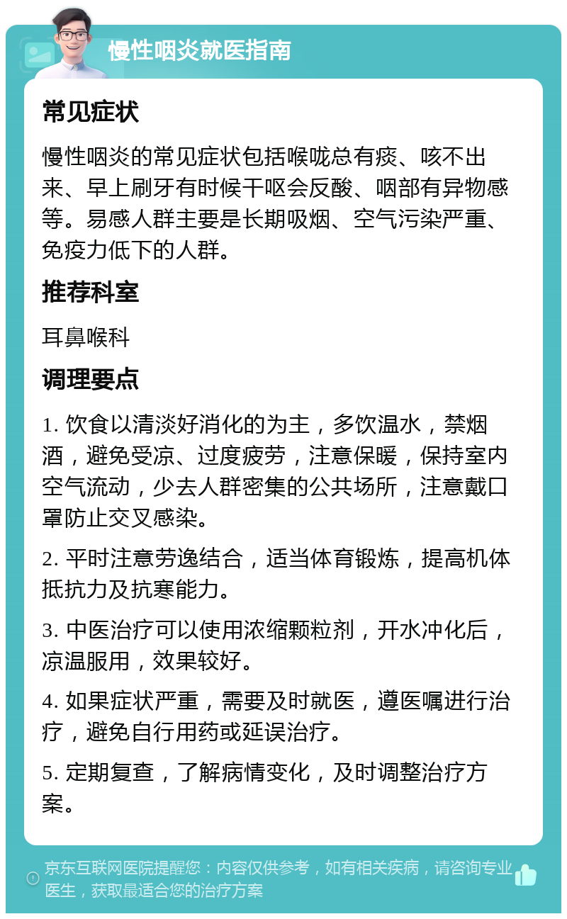 慢性咽炎就医指南 常见症状 慢性咽炎的常见症状包括喉咙总有痰、咳不出来、早上刷牙有时候干呕会反酸、咽部有异物感等。易感人群主要是长期吸烟、空气污染严重、免疫力低下的人群。 推荐科室 耳鼻喉科 调理要点 1. 饮食以清淡好消化的为主，多饮温水，禁烟酒，避免受凉、过度疲劳，注意保暖，保持室内空气流动，少去人群密集的公共场所，注意戴口罩防止交叉感染。 2. 平时注意劳逸结合，适当体育锻炼，提高机体抵抗力及抗寒能力。 3. 中医治疗可以使用浓缩颗粒剂，开水冲化后，凉温服用，效果较好。 4. 如果症状严重，需要及时就医，遵医嘱进行治疗，避免自行用药或延误治疗。 5. 定期复查，了解病情变化，及时调整治疗方案。