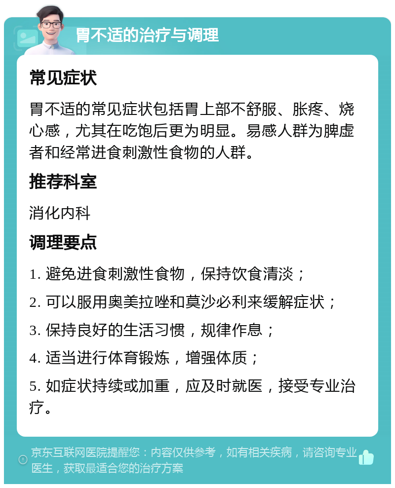 胃不适的治疗与调理 常见症状 胃不适的常见症状包括胃上部不舒服、胀疼、烧心感，尤其在吃饱后更为明显。易感人群为脾虚者和经常进食刺激性食物的人群。 推荐科室 消化内科 调理要点 1. 避免进食刺激性食物，保持饮食清淡； 2. 可以服用奥美拉唑和莫沙必利来缓解症状； 3. 保持良好的生活习惯，规律作息； 4. 适当进行体育锻炼，增强体质； 5. 如症状持续或加重，应及时就医，接受专业治疗。