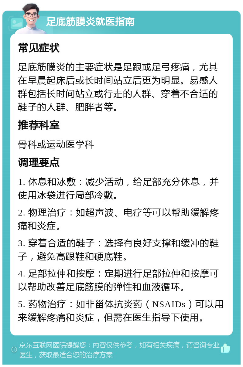 足底筋膜炎就医指南 常见症状 足底筋膜炎的主要症状是足跟或足弓疼痛，尤其在早晨起床后或长时间站立后更为明显。易感人群包括长时间站立或行走的人群、穿着不合适的鞋子的人群、肥胖者等。 推荐科室 骨科或运动医学科 调理要点 1. 休息和冰敷：减少活动，给足部充分休息，并使用冰袋进行局部冷敷。 2. 物理治疗：如超声波、电疗等可以帮助缓解疼痛和炎症。 3. 穿着合适的鞋子：选择有良好支撑和缓冲的鞋子，避免高跟鞋和硬底鞋。 4. 足部拉伸和按摩：定期进行足部拉伸和按摩可以帮助改善足底筋膜的弹性和血液循环。 5. 药物治疗：如非甾体抗炎药（NSAIDs）可以用来缓解疼痛和炎症，但需在医生指导下使用。