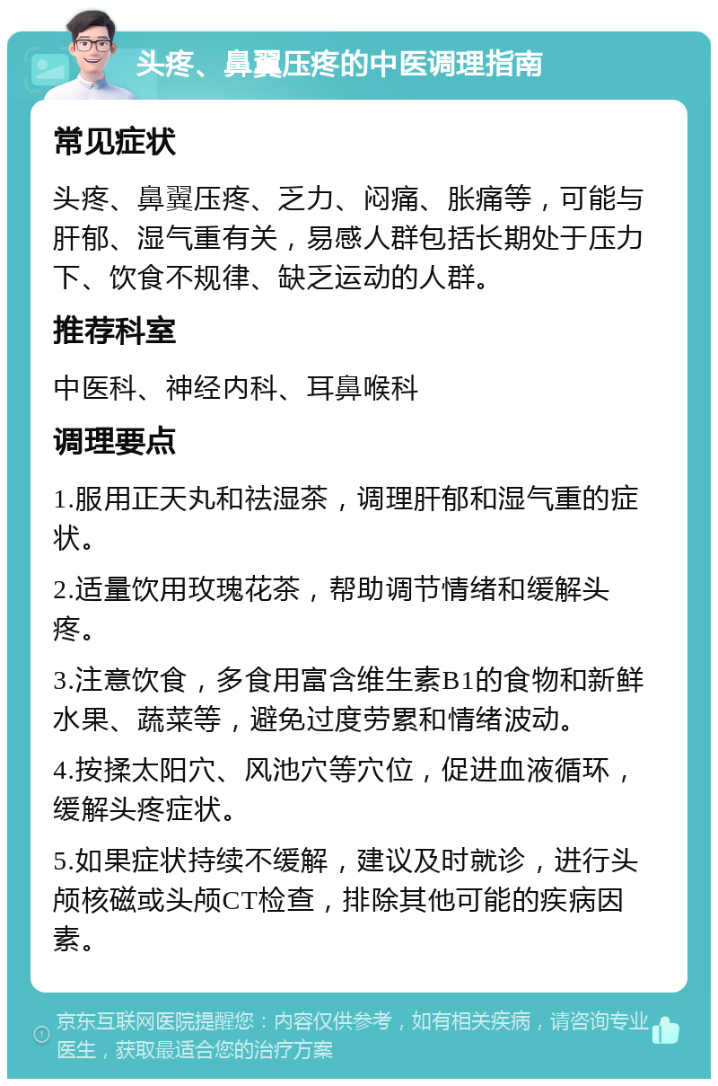 头疼、鼻翼压疼的中医调理指南 常见症状 头疼、鼻翼压疼、乏力、闷痛、胀痛等，可能与肝郁、湿气重有关，易感人群包括长期处于压力下、饮食不规律、缺乏运动的人群。 推荐科室 中医科、神经内科、耳鼻喉科 调理要点 1.服用正天丸和祛湿茶，调理肝郁和湿气重的症状。 2.适量饮用玫瑰花茶，帮助调节情绪和缓解头疼。 3.注意饮食，多食用富含维生素B1的食物和新鲜水果、蔬菜等，避免过度劳累和情绪波动。 4.按揉太阳穴、风池穴等穴位，促进血液循环，缓解头疼症状。 5.如果症状持续不缓解，建议及时就诊，进行头颅核磁或头颅CT检查，排除其他可能的疾病因素。